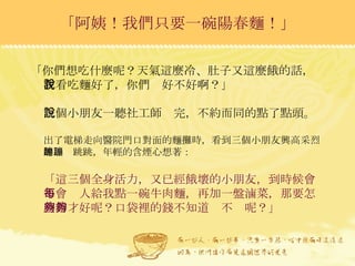 「你們想吃什麼呢？天氣這麼冷、肚子又這麼餓的話，我看吃麵好了，你們說好不好啊？」  三個小朋友一聽社工師說完，不約而同的點了點頭。  出了電梯走向醫院門口對面的麵攤時，看到三個小朋友興高采烈的蹦蹦跳跳，年輕的含煙心想著： 「這三個全身活力，又已經餓壞的小朋友，到時候會不會每人給我點一碗牛肉麵，再加一盤滷菜，那要怎麼辦才好呢？口袋裡的錢不知道夠不夠呢？」 「阿姨！我們只要一碗陽春麵！」 