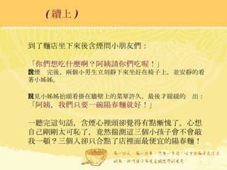 到了麵店坐下來後含煙問小朋友們： 「你們想吃什麼啊？阿姨請你們吃喔！」 含煙說完後，兩個小男生立刻靜下來坐好在椅子上，並安靜的看著小姊姊。 只見小姊姊抬頭看掛在牆壁上的菜單許久，最後才緩緩的說出： 「阿姨，我們只要一碗陽春麵就好！」 一聽完這句話，含煙心裡頭卻覺得有點慚愧了。心想自己剛剛太可恥了，竟然揣測這三個小孩子會不會敲我一頓？三個人卻只合點了店裡面最便宜的陽春麵！ ( 續上 )   