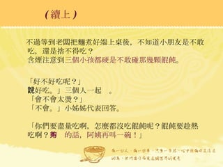 不過等到老闆把麵煮好端上桌後，不知道小朋友是不敢吃，還是捨不得吃？ 含煙注意到 三個小孩都硬是不敢碰那幾顆餛飩 。 「好不好吃呢？」 「好吃。」三個人一起說。 「會不會太燙？」 「不會。」小姊姊代表回答。 「你們要盡量吃啊，怎麼都沒吃餛飩呢？餛飩要趁熱吃啊？ 不夠的話，阿姨再叫一碗！ 」 ( 續上 )   