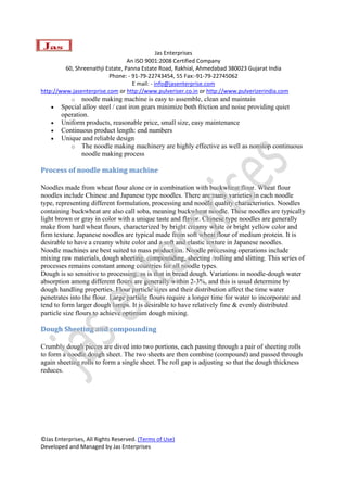  
                                               Jas Enterprises 
                                  An ISO 9001:2008 Certified Company 
         60, Shreenathji Estate, Panna Estate Road, Rakhial, Ahmedabad 380023 Gujarat India 
                          Phone: ‐ 91‐79‐22743454, 55 Fax:‐91‐79‐22745062 
                                    E mail: ‐ info@jasenterprise.com 
http://www.jasenterprise.com or http://www.pulveriser.co.in or http://www.pulverizerindia.com 
           o noodle making machine is easy to assemble, clean and maintain
    •   Special alloy steel / cast iron gears minimize both friction and noise providing quiet
        operation.
    •   Uniform products, reasonable price, small size, easy maintenance
    •   Continuous product length: end numbers
    •   Unique and reliable design
           o The noodle making machinery are highly effective as well as nonstop continuous
               noodle making process

Process of noodle making machine 

Noodles made from wheat flour alone or in combination with buckwheat flour. Wheat flour
noodles include Chinese and Japanese type noodles. There are many varieties in each noodle
type, representing different formulation, processing and noodle quality characteristics. Noodles
containing buckwheat are also call soba, meaning buckwheat noodle. These noodles are typically
light brown or gray in color with a unique taste and flavor. Chinese type noodles are generally
make from hard wheat flours, characterized by bright creamy white or bright yellow color and
firm texture. Japanese noodles are typical made from soft wheat flour of medium protein. It is
desirable to have a creamy white color and a soft and elastic texture in Japanese noodles.
Noodle machines are best suited to mass production. Noodle processing operations include
mixing raw materials, dough sheeting, compounding, sheeting /rolling and slitting. This series of
processes remains constant among countries for all noodle types.
Dough is so sensitive to processing, as is that in bread dough. Variations in noodle-dough water
absorption among different flours are generally within 2-3%, and this is usual determine by
dough handling properties. Flour particle sizes and their distribution affect the time water
penetrates into the flour. Large particle flours require a longer time for water to incorporate and
tend to form larger dough lumps. It is desirable to have relatively fine & evenly distributed
particle size flours to achieve optimum dough mixing.

Dough Sheeting and compounding 

Crumbly dough pieces are dived into two portions, each passing through a pair of sheeting rolls
to form a noodle dough sheet. The two sheets are then combine (compound) and passed through
again sheeting rolls to form a single sheet. The roll gap is adjusting so that the dough thickness
reduces.




©Jas Enterprises, All Rights Reserved. (Terms of Use) 
Developed and Managed by Jas Enterprises 
 