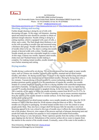  
                                               Jas Enterprises 
                                  An ISO 9001:2008 Certified Company 
         60, Shreenathji Estate, Panna Estate Road, Rakhial, Ahmedabad 380023 Gujarat India 
                          Phone: ‐ 91‐79‐22743454, 55 Fax:‐91‐79‐22745062 
                                    E mail: ‐ info@jasenterprise.com 
http://www.jasenterprise.com or http://www.pulveriser.co.in or http://www.pulverizerindia.com 
Sheeting, slitting and waving 
Further dough sheeting is doing by set of rolls with
decreasing roll gaps. At this stage, roll diameter, sheeting
speed and reduction ratio should be consider to obtain an
optimum dough reduction. Noodle slitting is doing by a
cutting machine, which is equipped with a pair of rolls, a
slitter, and a cutter. The final dough sheet thickness is set
on the rolls according to noodle type and measured using
a thickness dial gauge. Noodle width determines the size
of noodle slitter to be use. The sheet is cutting into noodle
strands of desired width with a slitter. Noodles square.
Noodle strands are cuts into a desirable length by a cutter.
At this stage, Chinese raw noodle, Japanese udon noodle,
chuka-men and Thailand bamee noodle making is
complete. For making instant noodles, noodle strands are
wave before steaming and cutting.

Drying noodles 

Noodle drying is achieved by air-drying. The air-drying process has been apply to many noodle
types, such as Chinese raw noodles, Japanese udon noodles, steamed and air-dried instant
noodles, and others. Air drying usually takes 5-8 hours to dry regular noodles (long and straight)
and 30-40 minutes to dry steamed and air-dried instant noodles. Drying by frying takes only a
few minutes. Vacuum drying of frozen noodles is a newer technology making it possible to
produce premium quality products. For the manufacture of regular dry noodles, raw noodle
strands of a certain length are hanging on rods in a drying chamber with controlled temperature
and relative humidity. Air-drying usually involves multistage processes since too rapid drying
causeâ€™s noodle checking, similar to spaghetti drying. In the first stage, low temperature (15-
200 c) and dry air are apply to reduce the noodle moisture content from 40-45% to 25-27%. In
the second stage, air of 400 c and 70-75 % relative humidity is use to ensure moisture migration
from the interior of the noodle strands to outside surfaces. In the final stage, the product is
further dried using cool air.
For the manufacture of air-dried instant noodles, wavy noodle-strands are first steam for 18-20
minutes at 1000 c, and then dried for 30-40 minutes using hot blast air at 800 c. The dried
noodles are cool prior to packaging. Air-dried instant noodles have a low fat content so some
people prefer them. They also have a longer shelf life because little fat rancidity is involved.
Steaming appears to be very critical to this type of noodle since it affects the water dehydration
rate of the product. However, slow output of the process and lack of pleasant shortening taste and
mouth feel make the product less popular in Asia compared with instant fried noodles.
Drying by frying is a very fast process. Water vaporizes quickly from the surface of the noodles
upon dipping into the hot oil. Dehydration of the exterior surface drives water to migrate from
the interior to the exterior of the noodle strands. Eventually, some of the water in the noodles is

©Jas Enterprises, All Rights Reserved. (Terms of Use) 
Developed and Managed by Jas Enterprises 
 