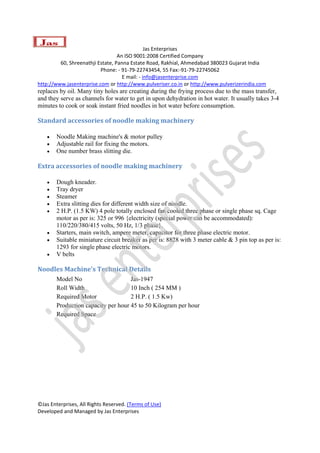  
                                               Jas Enterprises 
                                  An ISO 9001:2008 Certified Company 
         60, Shreenathji Estate, Panna Estate Road, Rakhial, Ahmedabad 380023 Gujarat India 
                          Phone: ‐ 91‐79‐22743454, 55 Fax:‐91‐79‐22745062 
                                    E mail: ‐ info@jasenterprise.com 
http://www.jasenterprise.com or http://www.pulveriser.co.in or http://www.pulverizerindia.com 
replaces by oil. Many tiny holes are creating during the frying process due to the mass transfer,
and they serve as channels for water to get in upon dehydration in hot water. It usually takes 3-4
minutes to cook or soak instant fried noodles in hot water before consumption.

Standard accessories of noodle making machinery 

    •   Noodle Making machine's & motor pulley
    •   Adjustable rail for fixing the motors.
    •   One number brass slitting die.

Extra accessories of noodle making machinery 

    •   Dough kneader.
    •   Tray dryer
    •   Steamer
    •   Extra slitting dies for different width size of noodle.
    •   2 H.P. (1.5 KW) 4 pole totally enclosed fan cooled three phase or single phase sq. Cage
        motor as per is: 325 or 996 {electricity (special power can be accommodated):
        110/220/380/415 volts, 50 Hz, 1/3 phase}.
    •   Starters, main switch, ampere meter, capacitor for three phase electric motor.
    •   Suitable miniature circuit breaker as per is: 8828 with 3 meter cable & 3 pin top as per is:
        1293 for single phase electric motors.
    •   V belts

Noodles Machine's Technical Details 
        Model No                     Jas-1947
        Roll Width                   10 Inch ( 254 MM )
        Required Motor               2 H.P. ( 1.5 Kw)
        Production capacity per hour 45 to 50 Kilogram per hour
        Required Space



 




©Jas Enterprises, All Rights Reserved. (Terms of Use) 
Developed and Managed by Jas Enterprises 
 