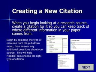 Creating a New Citation When you begin looking at a research source, create a citation for it so you can keep track of where different information in your paper comes from. Begin by selecting the type of resource from the pull-down menu, then answer any additional questions about your source.  This will help NoodleTools choose the right type of citation. NEXT 