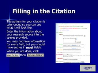 Filling in the Citation The pattern for your citation is color-coded so you can see what it will look like. Enter the information about your research source into the spaces provided.  You may not have information for every field, but you should have entries in  most  fields. When you are done, click  .   then  NEXT 