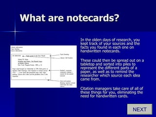 What are notecards? In the olden days of research, you kept track of your sources and the facts you found in each one on handwritten notecards. These could then be spread out on a tabletop and sorted into piles to represent the different parts of a paper, as well as to remind the researcher which source each idea came from. Citation managers take care of all of these things for you, eliminating the need for handwritten cards. NEXT 
