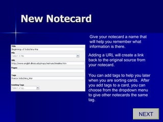 New Notecard Give your notecard a name that will help you remember what information is there. Adding a URL will create a link back to the original source from your notecard. You can add tags to help you later when you are sorting cards.  After you add tags to a card, you can choose from the dropdown menu to give other notecards the same tag. NEXT 