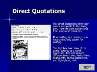 Direct Quotations Pull direct quotations from your source and paste to the dialog box.  You can also add pictures from electronic resources. If formatting is a problem, you have a text-only option for pasting. The text box has many of the same features as a word processor—find and replace, different font styles, various text alignments, special characters, and highlighting text. NEXT 