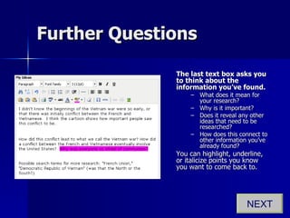 Further Questions The last text box asks you to think about the information you’ve found.   What does it mean for your research?  Why is it important?  Does it reveal any other ideas that need to be researched?  How does this connect to other information you’ve already found? You can highlight, underline, or italicize points you know you want to come back to. NEXT 