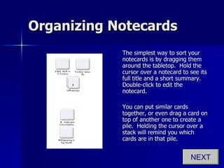 Organizing Notecards The simplest way to sort your notecards is by dragging them around the tabletop.  Hold the cursor over a notecard to see its full title and a short summary.  Double-click to edit the notecard. You can put similar cards together, or even drag a card on top of another one to create a pile.  Holding the cursor over a stack will remind you which cards are in that pile. NEXT 