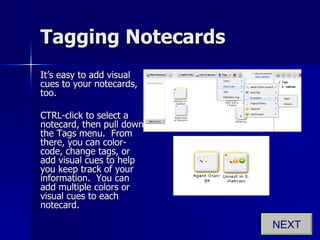 Tagging Notecards It’s easy to add visual cues to your notecards, too. CTRL-click to select a notecard, then pull down the Tags menu.  From there, you can color-code, change tags, or add visual cues to help you keep track of your information.  You can add multiple colors or visual cues to each notecard. NEXT 