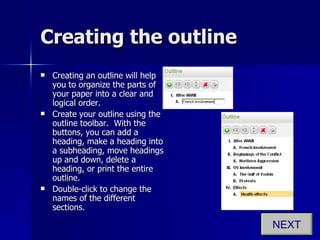 Creating the outline Creating an outline will help you to organize the parts of your paper into a clear and logical order. Create your outline using the outline toolbar.  With the buttons, you can add a heading, make a heading into a subheading, move headings up and down, delete a heading, or print the entire outline. Double-click to change the names of the different sections. NEXT 