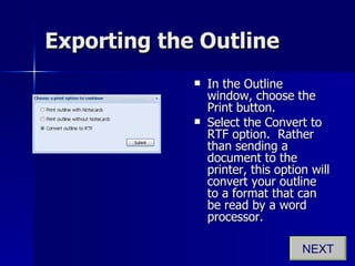 Exporting the Outline In the Outline window, choose the Print button. Select the Convert to RTF option.  Rather than sending a document to the printer, this option will convert your outline to a format that can be read by a word processor. NEXT 