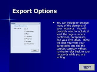 Export Options You can include or exclude many of the elements of your notecards.  You will probably want to include at least the page numbers, quotations, paraphrases, and your own ideas.  These will help you write your paragraphs and cite the sources correctly without having to refer back to your notecards while you are writing. NEXT 