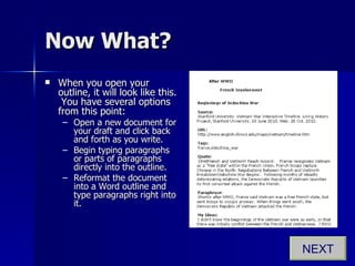 Now What? When you open your outline, it will look like this.  You have several options from this point: Open a new document for your draft and click back and forth as you write. Begin typing paragraphs or parts of paragraphs directly into the outline. Reformat the document into a Word outline and type paragraphs right into it. NEXT 