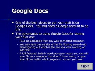 Google Docs One of the best places to put your draft is on Google Docs.  You will need a Google account to do this. The advantages to using Google Docs for storing your files are: Files are accessible from any web-connected computer. You only have one version of the file floating around—no more figuring out which is the one you were working on last time. A full-featured, built-in word processor means you can edit your file on a computer that doesn’t have Word, or open your file no matter what program or version you have. NEXT 