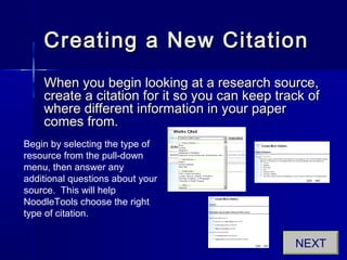 Creating a New CitationCreating a New Citation
When you begin looking at a research source,When you begin looking at a research source,
create a citation for it so you can keep track ofcreate a citation for it so you can keep track of
where different information in your paperwhere different information in your paper
comes from.comes from.
Begin by selecting the type of
resource from the pull-down
menu, then answer any
additional questions about your
source. This will help
NoodleTools choose the right
type of citation.
NEXT
 