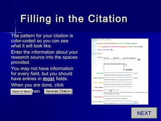 Filling in the CitationFilling in the Citation
The pattern for your citation isThe pattern for your citation is
color-coded so you can seecolor-coded so you can see
what it will look like.what it will look like.
Enter the information about yourEnter the information about your
research source into the spacesresearch source into the spaces
provided.provided.
You may not have informationYou may not have information
for every field, but you shouldfor every field, but you should
have entries inhave entries in mostmost fields.fields.
When you are done, clickWhen you are done, click
.. thenthen
NEXT
 