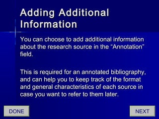 Adding AdditionalAdding Additional
InformationInformation
You can choose to add additional informationYou can choose to add additional information
about the research source in the “Annotation”about the research source in the “Annotation”
field.field.
This is required for an annotated bibliography,This is required for an annotated bibliography,
and can help you to keep track of the formatand can help you to keep track of the format
and general characteristics of each source inand general characteristics of each source in
case you want to refer to them later.case you want to refer to them later.
NEXTDONE
 