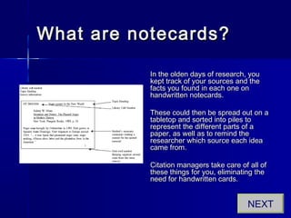 What are notecards?What are notecards?
In the olden days of research, youIn the olden days of research, you
kept track of your sources and thekept track of your sources and the
facts you found in each one onfacts you found in each one on
handwritten notecards.handwritten notecards.
These could then be spread out on aThese could then be spread out on a
tabletop and sorted into piles totabletop and sorted into piles to
represent the different parts of arepresent the different parts of a
paper, as well as to remind thepaper, as well as to remind the
researcher which source each idearesearcher which source each idea
came from.came from.
Citation managers take care of all ofCitation managers take care of all of
these things for you, eliminating thethese things for you, eliminating the
need for handwritten cards.need for handwritten cards.
NEXT
 