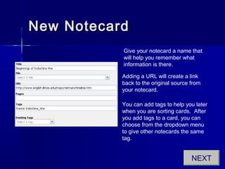 New NotecardNew Notecard
Give your notecard a name that
will help you remember what
information is there.
Adding a URL will create a link
back to the original source from
your notecard.
You can add tags to help you later
when you are sorting cards. After
you add tags to a card, you can
choose from the dropdown menu
to give other notecards the same
tag.
NEXT
 