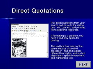 Direct QuotationsDirect Quotations
Pull direct quotations from yourPull direct quotations from your
source and paste to the dialogsource and paste to the dialog
box. You can also add picturesbox. You can also add pictures
from electronic resources.from electronic resources.
If formatting is a problem, youIf formatting is a problem, you
have a text-only option forhave a text-only option for
pasting.pasting.
The text box has many of theThe text box has many of the
same features as a wordsame features as a word
processor—find and replace,processor—find and replace,
different font styles, various textdifferent font styles, various text
alignments, special characters,alignments, special characters,
and highlighting text.and highlighting text.
NEXT
 