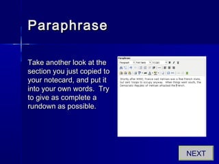ParaphraseParaphrase
Take another look at theTake another look at the
section you just copied tosection you just copied to
your notecard, and put ityour notecard, and put it
into your own words. Tryinto your own words. Try
to give as complete ato give as complete a
rundown as possible.rundown as possible.
NEXT
 