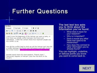 Further QuestionsFurther Questions
The last text box asksThe last text box asks
you to think about theyou to think about the
information you’ve found.information you’ve found.
– What does it mean forWhat does it mean for
your research?your research?
– Why is it important?Why is it important?
– Does it reveal any otherDoes it reveal any other
ideas that need to beideas that need to be
researched?researched?
– How does this connect toHow does this connect to
other information you’veother information you’ve
already found?already found?
You can highlight, underline,You can highlight, underline,
or italicize points you knowor italicize points you know
you want to come back to.you want to come back to.
NEXT
 