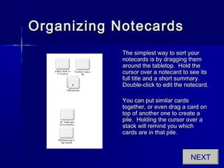 Organizing NotecardsOrganizing Notecards
The simplest way to sort yourThe simplest way to sort your
notecards is by dragging themnotecards is by dragging them
around the tabletop. Hold thearound the tabletop. Hold the
cursor over a notecard to see itscursor over a notecard to see its
full title and a short summary.full title and a short summary.
Double-click to edit the notecard.Double-click to edit the notecard.
You can put similar cardsYou can put similar cards
together, or even drag a card ontogether, or even drag a card on
top of another one to create atop of another one to create a
pile. Holding the cursor over apile. Holding the cursor over a
stack will remind you whichstack will remind you which
cards are in that pile.cards are in that pile.
NEXT
 