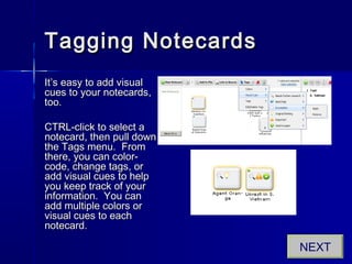 Tagging NotecardsTagging Notecards
It’s easy to add visualIt’s easy to add visual
cues to your notecards,cues to your notecards,
too.too.
CTRL-click to select aCTRL-click to select a
notecard, then pull downnotecard, then pull down
the Tags menu. Fromthe Tags menu. From
there, you can color-there, you can color-
code, change tags, orcode, change tags, or
add visual cues to helpadd visual cues to help
you keep track of youryou keep track of your
information. You caninformation. You can
add multiple colors oradd multiple colors or
visual cues to eachvisual cues to each
notecard.notecard.
NEXT
 