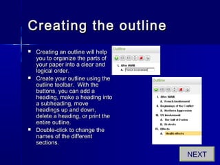 Creating the outlineCreating the outline
 Creating an outline will helpCreating an outline will help
you to organize the parts ofyou to organize the parts of
your paper into a clear andyour paper into a clear and
logical order.logical order.
 Create your outline using theCreate your outline using the
outline toolbar. With theoutline toolbar. With the
buttons, you can add abuttons, you can add a
heading, make a heading intoheading, make a heading into
a subheading, movea subheading, move
headings up and down,headings up and down,
delete a heading, or print thedelete a heading, or print the
entire outline.entire outline.
 Double-click to change theDouble-click to change the
names of the differentnames of the different
sections.sections.
NEXT
 