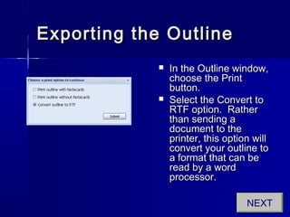 Exporting the OutlineExporting the Outline
 In the Outline window,In the Outline window,
choose the Printchoose the Print
button.button.
 Select the Convert toSelect the Convert to
RTF option. RatherRTF option. Rather
than sending athan sending a
document to thedocument to the
printer, this option willprinter, this option will
convert your outline toconvert your outline to
a format that can bea format that can be
read by a wordread by a word
processor.processor.
NEXT
 