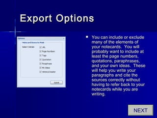 Export OptionsExport Options
 You can include or excludeYou can include or exclude
many of the elements ofmany of the elements of
your notecards. You willyour notecards. You will
probably want to include atprobably want to include at
least the page numbers,least the page numbers,
quotations, paraphrases,quotations, paraphrases,
and your own ideas. Theseand your own ideas. These
will help you write yourwill help you write your
paragraphs and cite theparagraphs and cite the
sources correctly withoutsources correctly without
having to refer back to yourhaving to refer back to your
notecards while you arenotecards while you are
writing.writing.
NEXT
 