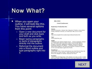 Now What?Now What?
 When you open yourWhen you open your
outline, it will look like this.outline, it will look like this.
You have several optionsYou have several options
from this point:from this point:
– Open a new document forOpen a new document for
your draft and click backyour draft and click back
and forth as you write.and forth as you write.
– Begin typing paragraphsBegin typing paragraphs
or parts of paragraphsor parts of paragraphs
directly into the outline.directly into the outline.
– Reformat the documentReformat the document
into a Word outline andinto a Word outline and
type paragraphs right intotype paragraphs right into
it.it.
NEXT
 