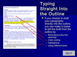 TypingTyping
Straight IntoStraight Into
the Outlinethe Outline
 If you choose to draftIf you choose to draft
your paragraphsyour paragraphs
directly into the outline,directly into the outline,
you can make it easieryou can make it easier
to tell the draft from theto tell the draft from the
outline byoutline by
– Eliminating extra lineEliminating extra line
spacingsspacings
– Color-codingColor-coding
– HighlightingHighlighting
– Using different fontsUsing different fonts
NEXT
 