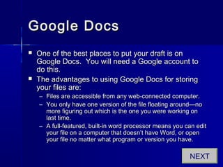 Google DocsGoogle Docs
 One of the best places to put your draft is onOne of the best places to put your draft is on
Google Docs. You will need a Google account toGoogle Docs. You will need a Google account to
do this.do this.
 The advantages to using Google Docs for storingThe advantages to using Google Docs for storing
your files are:your files are:
– Files are accessible from any web-connected computer.Files are accessible from any web-connected computer.
– You only have one version of the file floating around—noYou only have one version of the file floating around—no
more figuring out which is the one you were working onmore figuring out which is the one you were working on
last time.last time.
– A full-featured, built-in word processor means you can editA full-featured, built-in word processor means you can edit
your file on a computer that doesn’t have Word, or openyour file on a computer that doesn’t have Word, or open
your file no matter what program or version you have.your file no matter what program or version you have.
NEXT
 