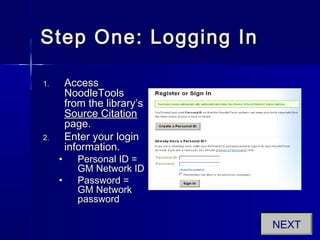 Step One: Logging InStep One: Logging In
1.1. AccessAccess
NoodleToolsNoodleTools
from the library’sfrom the library’s
Source CitationSource Citation
page.page.
2.2. Enter your loginEnter your login
information.information.
• Personal ID =Personal ID =
GM Network IDGM Network ID
• Password =Password =
GM NetworkGM Network
passwordpassword
NEXT
 