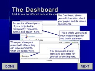 The DashboardThe Dashboard
Click to see the different parts of the dashboard.Click to see the different parts of the dashboard.
The Dashboard shows
general information about
your project and its various
components.
This is where you will add
your research question
and thesis statement.
Access the different parts
of your project—the
bibliography, notecards,
outline, and paper—here.
When you share your
project with others, they
can leave comments,
which will appear here. You can create a list of
tasks and due dates for
yourself by clicking here.
NEXTDONE
 