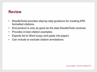 Review
• NoodleTools provides step-by-step guidance for creating APA
formatted citations.
• End product is only as good as the data NoodleTools receives
• Provides in-text citation examples
• Exports list to Word (copy and paste into paper)
• Can include or exclude citation annotations.

 