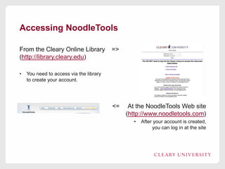 Accessing NoodleTools
From the Cleary Online Library
(http://library.cleary.edu)
•

=>

You need to access via the library
to create your account.

<=

At the NoodleTools Web site
(http://www.noodletools.com)
•

After your account is created,
you can log in at the site

 
