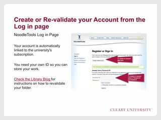 Create or Re-validate your Account from the
Log in page
NoodleTools Log in Page
Your account is automatically
linked to the university's
subscription.
You need your own ID so you can
store your work.
Check the Library Blog for
instructions on how to revalidate
your folder.

 
