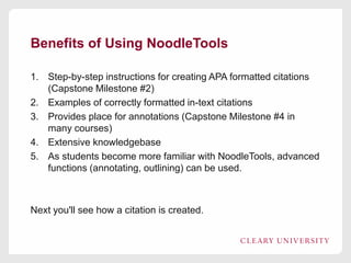 Benefits of Using NoodleTools
1. Step-by-step instructions for creating APA formatted citations
(Capstone Milestone #2)
2. Examples of correctly formatted in-text citations
3. Provides place for annotations (Capstone Milestone #4 in
many courses)
4. Extensive knowledgebase
5. As students become more familiar with NoodleTools, advanced
functions (annotating, outlining) can be used.

Next you'll see how a citation is created.

 