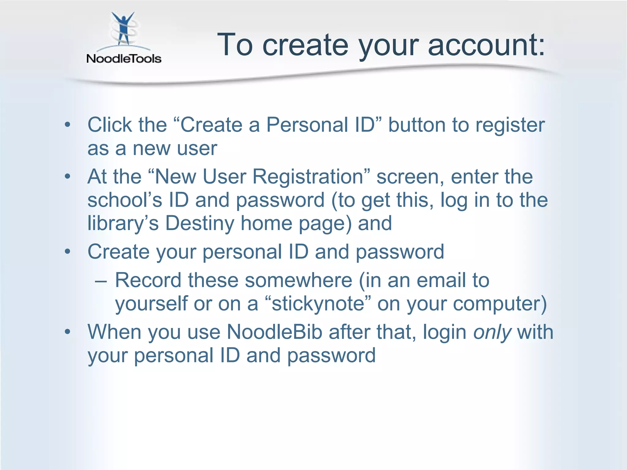 To create your account: Click the  “Create a Personal ID” button to register as a new user  At the  “New User Registration” screen, enter the school’s ID and password (to get this, log in to the library’s Destiny home page) and  Create your personal ID and password Record these somewhere (in an email to yourself or on a  “stickynote” on your computer) When you use NoodleBib after that, login  only  with your personal ID and password 