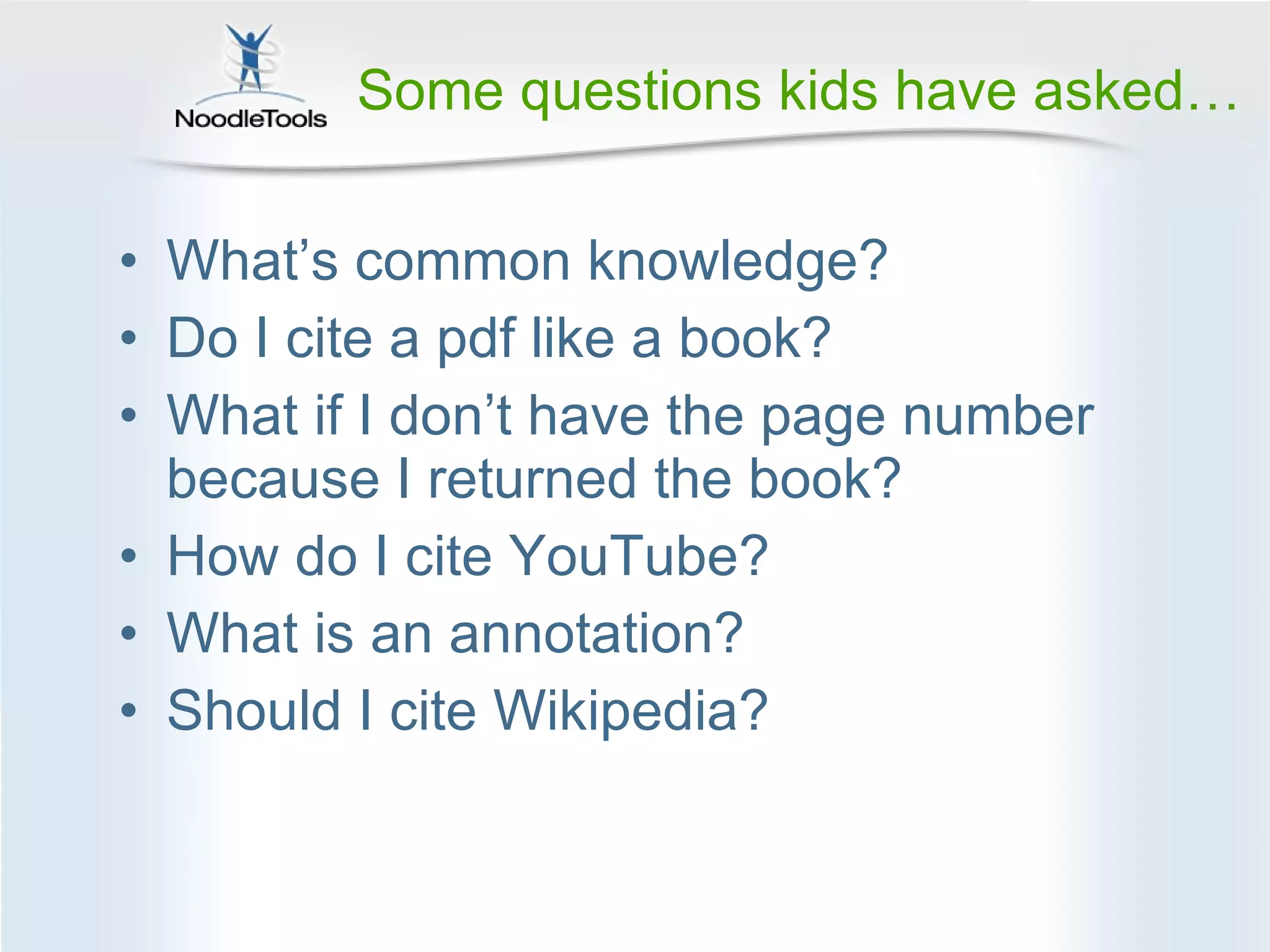 Some questions kids have asked… What ’s common knowledge? Do I cite a pdf like a book? What if I don ’t have the page number because I returned the book? How do I cite YouTube? What is an annotation? Should I cite Wikipedia? 