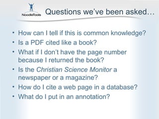 Questions we’ve been asked…

• How can I tell if this is common knowledge?
• Is a PDF cited like a book?
• What if I don’t have the page number
  because I returned the book?
• Is the Christian Science Monitor a
  newspaper or a magazine?
• How do I cite a web page in a database?
• What do I put in an annotation?
 