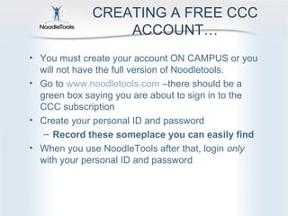 CREATING A FREE CCC
                 ACCOUNT…
• You must create your account ON CAMPUS or you
  will not have the full version of Noodletools.
• Go to www.noodletools.com –there should be a
  green box saying you are about to sign in to the
  CCC subscription
• Create your personal ID and password
   – Record these someplace you can easily find
• When you use NoodleTools after that, login only
  with your personal ID and password
 