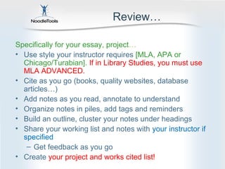 Review…

Specifically for your essay, project…
• Use style your instructor requires [MLA, APA or
  Chicago/Turabian]. If in Library Studies, you must use
  MLA ADVANCED.
• Cite as you go (books, quality websites, database
  articles…)
• Add notes as you read, annotate to understand
• Organize notes in piles, add tags and reminders
• Build an outline, cluster your notes under headings
• Share your working list and notes with your instructor if
  specified
   – Get feedback as you go
• Create your project and works cited list!
 