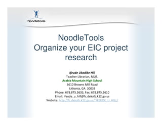 NoodleTools
Organize your EIC project
        research
                    Ifeude Ukadike Hill
                  Teacher Librarian, MLIS.
              Arabia Mountain High School
                  6610 Browns Mill Road
                    Lithonia, GA 30038
        Phone: 678.875.3633, Fax: 678.875.3610
        Email: ifeude_u_hill@fc.dekalb.k12.ga.us
   Website: http://fc.dekalb.k12.ga.us/~IFEUDE_U_HILL/
 