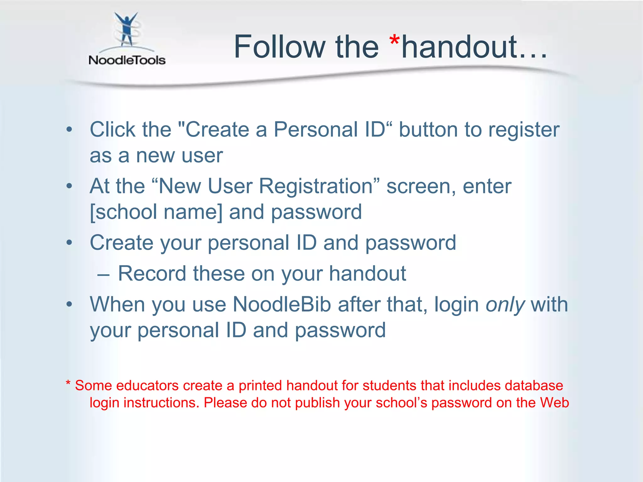Follow the *handout…Click the "Create a Personal ID“ button to register as a new user At the “New User Registration” screen, enter [school name] and passwordCreate your personal ID and passwordRecord these on your handoutWhen you use NoodleBib after that, login only with your personal ID and password* Some educators create a printed handout for students that includes database login instructions. Please do not publish your school’s password on the Web