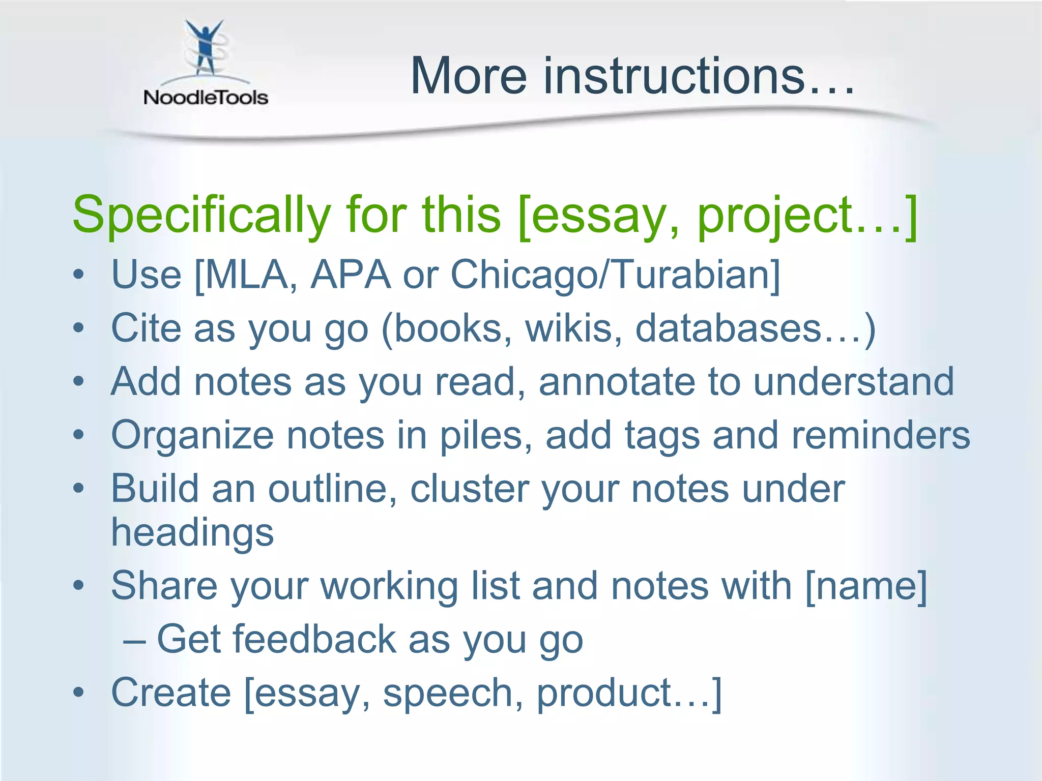 More instructions…Specifically for this [essay, project…]Use [MLA, APA or Chicago/Turabian]Cite as you go (books, wikis, databases…)Add notes as you read, annotate to understandOrganize notes in piles, add tags and remindersBuild an outline, cluster your notes under headingsShare your working list and notes with [name]Get feedback as you goCreate [essay, speech, product…]