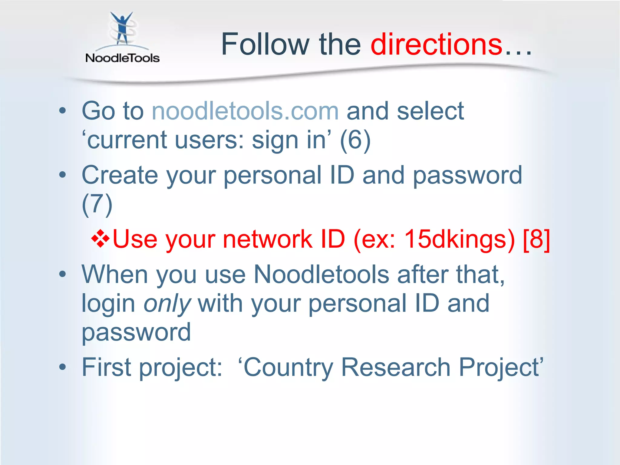 Follow the  directions … Go to  noodletools.com  and select ‘current users: sign in’ (6) Create your personal ID and password (7) Use your network ID (ex: 15dkings) [8] When you use Noodletools after that, login  only  with your personal ID and password First project:  ‘Country Research Project’ 
